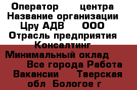 Оператор Call-центра › Название организации ­ Цру АДВ777, ООО › Отрасль предприятия ­ Консалтинг › Минимальный оклад ­ 50 000 - Все города Работа » Вакансии   . Тверская обл.,Бологое г.